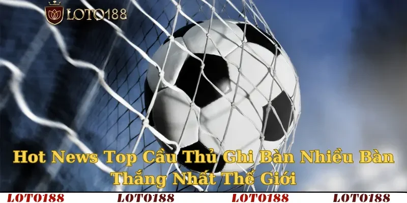 top cầu thủ ghi nhiều bàn thắng nhất thế giới